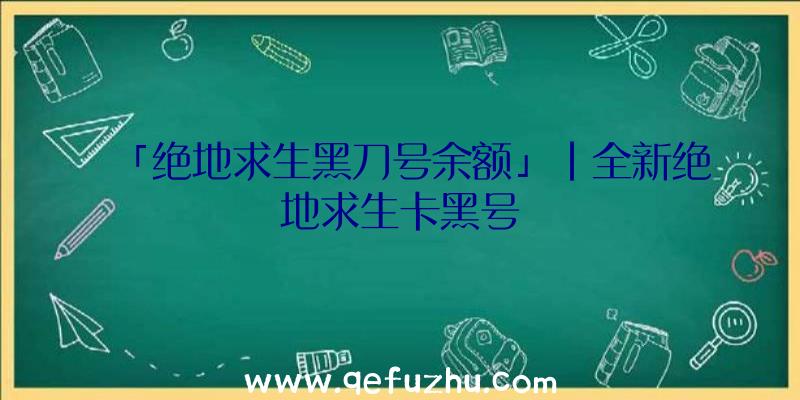 「绝地求生黑刀号余额」|全新绝地求生卡黑号